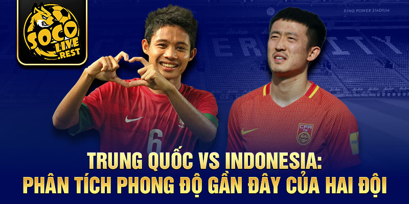 Trung Quốc vs Indonesia: Phân tích phong độ gần đây của hai đội